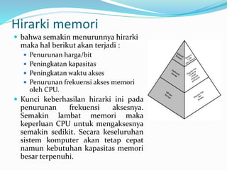 Hirarki memori
 bahwa semakin menurunnya hirarki
maka hal berikut akan terjadi :
 Penurunan harga/bit
 Peningkatan kapasitas
 Peningkatan waktu akses
 Penurunan frekuensi akses memori
oleh CPU.
 Kunci keberhasilan hirarki ini pada
penurunan frekuensi aksesnya.
Semakin lambat memori maka
keperluan CPU untuk mengaksesnya
semakin sedikit. Secara keseluruhan
sistem komputer akan tetap cepat
namun kebutuhan kapasitas memori
besar terpenuhi.
 