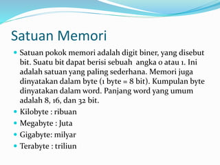 Satuan Memori
 Satuan pokok memori adalah digit biner, yang disebut
bit. Suatu bit dapat berisi sebuah angka 0 atau 1. Ini
adalah satuan yang paling sederhana. Memori juga
dinyatakan dalam byte (1 byte = 8 bit). Kumpulan byte
dinyatakan dalam word. Panjang word yang umum
adalah 8, 16, dan 32 bit.
 Kilobyte : ribuan
 Megabyte : Juta
 Gigabyte: milyar
 Terabyte : triliun
 