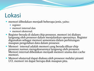 Lokasi
 memori dibedakan menjadi beberapa jenis, yaitu:
 register
 memori internal dan
 memori eksternal.
 Register berada di dalam chip prosesor, memori ini diakses
langsung oleh prosesor dalam menjalankan operasinya. Register
digunakan sebagai memori sementara dalam perhitungan
maupun pengolahan data dalam prosesor.
 Memori internal adalah memori yang berada diluar chip
prosesor namun mengaksesannya langsung oleh prosesor.
Memori internal dibedakan menjadi memori utama dan cache
memori.
 Memori eksternal dapat diakses oleh prosesor melalui piranti
I/O, memori ini dapat berupa disk maupun pita.
 