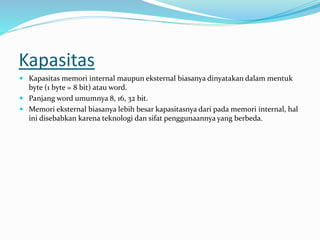 Kapasitas
 Kapasitas memori internal maupun eksternal biasanya dinyatakan dalam mentuk
byte (1 byte = 8 bit) atau word.
 Panjang word umumnya 8, 16, 32 bit.
 Memori eksternal biasanya lebih besar kapasitasnya dari pada memori internal, hal
ini disebabkan karena teknologi dan sifat penggunaannya yang berbeda.
 