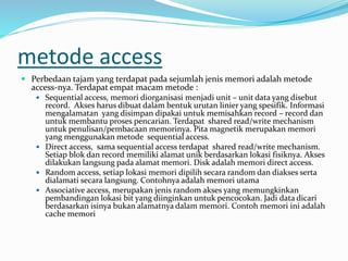 metode access
 Perbedaan tajam yang terdapat pada sejumlah jenis memori adalah metode
access-nya. Terdapat empat macam metode :
 Sequential access, memori diorganisasi menjadi unit – unit data yang disebut
record. Akses harus dibuat dalam bentuk urutan linier yang spesifik. Informasi
mengalamatan yang disimpan dipakai untuk memisahkan record – record dan
untuk membantu proses pencarian. Terdapat shared read/write mechanism
untuk penulisan/pembacaan memorinya. Pita magnetik merupakan memori
yang menggunakan metode sequential access.
 Direct access, sama sequential access terdapat shared read/write mechanism.
Setiap blok dan record memiliki alamat unik berdasarkan lokasi fisiknya. Akses
dilakukan langsung pada alamat memori. Disk adalah memori direct access.
 Random access, setiap lokasi memori dipilih secara random dan diakses serta
dialamati secara langsung. Contohnya adalah memori utama
 Associative access, merupakan jenis random akses yang memungkinkan
pembandingan lokasi bit yang diinginkan untuk pencocokan. Jadi data dicari
berdasarkan isinya bukan alamatnya dalam memori. Contoh memori ini adalah
cache memori
 