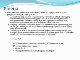 Kinerja
 Berdasarkan karakteristik unjuk kerja, memiliki tiga parameter utama
pengukuran unjuk kerja, yaitu :
 Access time, bagi random access memory, waktu akses adalah waktu yang
dibutuhkan untuk melakukan operasi baca atau tulis. Sedangkan untuk
memori non-random akses merupakan waktu yang dibutuhkan dalam
melakukan mekanisme baca atau tulis pada lokasi tertentu.
 Memory cycle time, konsep ini digunakan pada random access memory dan
terdiri dari access time ditambah dengan waktu yang diperlukan agar hilang
pada saluran sinyal.
 Transfer rate, adalah kecepatan data transfer ke unit memori atau dari unit
memori. Pada random access memory sama dengan 1/(cycle time). Sedangkan
untuk non-random access memory dengan perumusan :
TN=TA+N/R
TN = waktu rata – rata untuk membaca atau menulis N bit
TA = waktu akses rata – rata
N = jumlah bit
R = kecepatan transfer dalam bit per detik (bps)
 