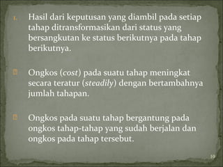 1. Hasil dari keputusan yang diambil pada setiap
tahap ditransformasikan dari status yang
bersangkutan ke status berikutnya pada tahap
berikutnya.
 Ongkos (cost) pada suatu tahap meningkat
secara teratur (steadily) dengan bertambahnya
jumlah tahapan.
 Ongkos pada suatu tahap bergantung pada
ongkos tahap-tahap yang sudah berjalan dan
ongkos pada tahap tersebut.
10
 