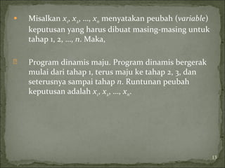  Misalkan x1, x2, …, xn menyatakan peubah (variable)
keputusan yang harus dibuat masing-masing untuk
tahap 1, 2, …, n. Maka,
 Program dinamis maju. Program dinamis bergerak
mulai dari tahap 1, terus maju ke tahap 2, 3, dan
seterusnya sampai tahap n. Runtunan peubah
keputusan adalah x1, x2, …, xn.
13
 