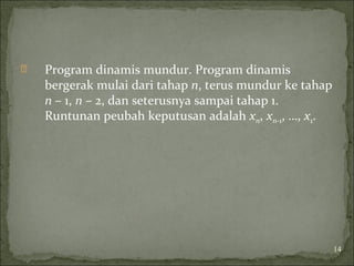  Program dinamis mundur. Program dinamis
bergerak mulai dari tahap n, terus mundur ke tahap
n – 1, n – 2, dan seterusnya sampai tahap 1.
Runtunan peubah keputusan adalah xn, xn-1, …, x1.
14
 