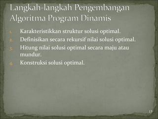 1. Karakteristikkan struktur solusi optimal.
2. Definisikan secara rekursif nilai solusi optimal.
3. Hitung nilai solusi optimal secara maju atau
mundur.
4. Konstruksi solusi optimal.
15
 