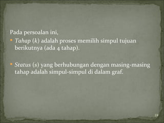 Pada persoalan ini,
 Tahap (k) adalah proses memilih simpul tujuan
berikutnya (ada 4 tahap).
 Status (s) yang berhubungan dengan masing-masing
tahap adalah simpul-simpul di dalam graf.
18
 