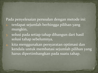 Pada penyelesaian persoalan dengan metode ini:
2. terdapat sejumlah berhingga pilihan yang
mungkin,
3. solusi pada setiap tahap dibangun dari hasil
solusi tahap sebelumnya,
4. kita menggunakan persyaratan optimasi dan
kendala untuk membatasi sejumlah pilihan yang
harus dipertimbangkan pada suatu tahap.
3
 