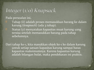 Pada persoalan ini,
 Tahap (k) adalah proses memasukkan barang ke dalam
karung (knapsack) (ada 3 tahap).
 Status (y) menyatakan kapasitas muat karung yang
tersisa setelah memasukkan barang pada tahap
sebelumnya.
Dari tahap ke-1, kita masukkan objek ke-1 ke dalam karung
untuk setiap satuan kapasitas karung sampai batas
kapasitas maksimumnya. Karena kapasitas karung
adalah bilangan bulat, maka pendekatan ini praktis.
36
 
