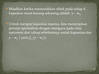  Misalkan ketika memasukkan objek pada tahap k,
kapasitas muat karung sekarang adalah y – wk.
 Untuk mengisi kapasitas sisanya, kita menerapkan
prinsip optimalitas dengan mengacu pada nilai
optimum dari tahap sebelumnya untuk kapasitas sisa
y – wk ( yaitu fk-1(y – wk)).
37
 