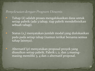  Tahap (k) adalah proses mengalokasikan dana untuk
setiap pabrik (ada 3 tahap, tiap pabrik mendefinisikan
sebuah tahap).
 Status (xk) menyatakan jumlah modal yang dialokasikan
pada pada setiap tahap (namun terikat bersama semua
tahap lainnya).
 Alternatif (p) menyatakan proposal proyek yang
diusulkan setiap pabrik. Pabrik 1, 2, dan 3 masing-
masing memiliki 3, 4 dan 2 alternatif proposal.
38
 