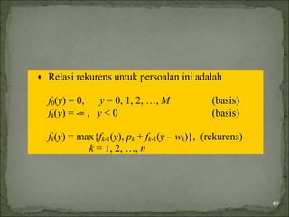 • Relasi rekurens untuk persoalan ini adalah
f0(y) = 0, y = 0, 1, 2, …, M (basis)
fk(y) = -∞ , y < 0 (basis)
fk(y) = max{fk-1(y), pk + fk-1(y – wk)}, (rekurens)
k = 1, 2, …, n
40
 