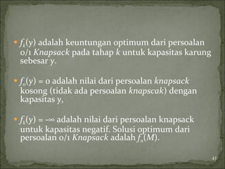  fk(y) adalah keuntungan optimum dari persoalan
0/1 Knapsack pada tahap k untuk kapasitas karung
sebesar y.
 f0(y) = 0 adalah nilai dari persoalan knapsack
kosong (tidak ada persoalan knapscak) dengan
kapasitas y,
 fk(y) = -∞ adalah nilai dari persoalan knapsack
untuk kapasitas negatif. Solusi optimum dari
persoalan 0/1 Knapsack adalah fn(M).
41
 