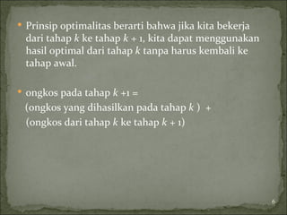  Prinsip optimalitas berarti bahwa jika kita bekerja
dari tahap k ke tahap k + 1, kita dapat menggunakan
hasil optimal dari tahap k tanpa harus kembali ke
tahap awal.
 ongkos pada tahap k +1 =
(ongkos yang dihasilkan pada tahap k ) +
(ongkos dari tahap k ke tahap k + 1)
6
 