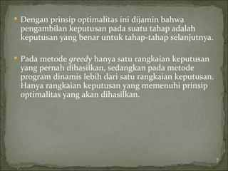  Dengan prinsip optimalitas ini dijamin bahwa
pengambilan keputusan pada suatu tahap adalah
keputusan yang benar untuk tahap-tahap selanjutnya.
 Pada metode greedy hanya satu rangkaian keputusan
yang pernah dihasilkan, sedangkan pada metode
program dinamis lebih dari satu rangkaian keputusan.
Hanya rangkaian keputusan yang memenuhi prinsip
optimalitas yang akan dihasilkan.
7
 