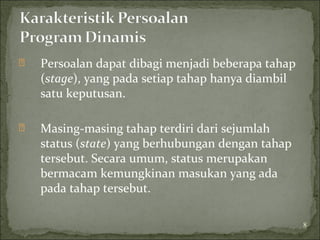  Persoalan dapat dibagi menjadi beberapa tahap
(stage), yang pada setiap tahap hanya diambil
satu keputusan.
 Masing-masing tahap terdiri dari sejumlah
status (state) yang berhubungan dengan tahap
tersebut. Secara umum, status merupakan
bermacam kemungkinan masukan yang ada
pada tahap tersebut.
8
 