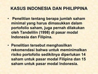 KASUS INDONESIA DAN PHILIPPINA
• Penelitian tentang berapa jumlah saham
minimal yang harus dimasukkan dalam
portofolio saham, juga pernah dilakukan
oleh Tandelilin (1998) di pasar modal
Indonesia dan Filipina.
• Penelitian tersebut menghasilkan
rekomendasi bahwa untuk meminimalkan
risiko portofolio sedikitnya diperlukan 14
saham untuk pasar modal Filipina dan 15
saham untuk pasar modal Indonesia.
 