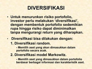 DIVERSIFIKASI
• Untuk menurunkan risiko portofolio,
investor perlu melakukan ‘diversifikasi’,
dengan membentuk portofolio sedemikian
rupa hingga risiko dapat diminimalkan
tanpa mengurangi return yang diharapkan.
• Diversifikasi bisa dilakukan dengan:
1. Diversifikasi random.
- Memilih aset yang akan dimasukkan dalam
portofolio secara acak.
2. Diversifikasi model Markowitz.
- Memilih aset yang dimasukkan dalam portofolio
berdasar berbagai informasi dan karakteristik aset.
 