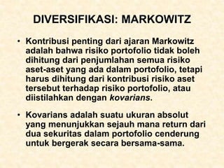 DIVERSIFIKASI: MARKOWITZ
• Kontribusi penting dari ajaran Markowitz
adalah bahwa risiko portofolio tidak boleh
dihitung dari penjumlahan semua risiko
aset-aset yang ada dalam portofolio, tetapi
harus dihitung dari kontribusi risiko aset
tersebut terhadap risiko portofolio, atau
diistilahkan dengan kovarians.
• Kovarians adalah suatu ukuran absolut
yang menunjukkan sejauh mana return dari
dua sekuritas dalam portofolio cenderung
untuk bergerak secara bersama-sama.
 