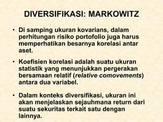 DIVERSIFIKASI: MARKOWITZ
• Di samping ukuran kovarians, dalam
perhitungan risiko portofolio juga harus
memperhatikan besarnya korelasi antar
aset.
• Koefisien korelasi adalah suatu ukuran
statistik yang menunjukkan pergerakan
bersamaan relatif (relative comovements)
antara dua variabel.
• Dalam konteks diversifikasi, ukuran ini
akan menjelaskan sejauhmana return dari
suatu sekuritas terkait satu dengan
lainnya.
 