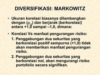 DIVERSIFIKASI: MARKOWITZ
• Ukuran korelasi biasanya dilambangkan
dengan (i,j) dan berjarak (berkorelasi)
antara +1,0 sampai –1,0, dimana:
• Korelasi Vs manfaat pengurangan risiko:
1. Penggabungan dua sekuritas yang
berkorelasi positif sempurna (+1,0) tidak
akan memberikan manfaat pengurangan
risiko.
2. Penggabungan dua sekuritas yang
berkorelasi nol, akan mengurangi risiko
portofolio secara signifikan.
 