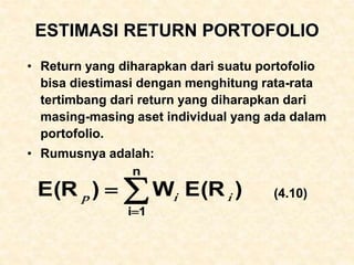 ESTIMASI RETURN PORTOFOLIO
• Return yang diharapkan dari suatu portofolio
bisa diestimasi dengan menghitung rata-rata
tertimbang dari return yang diharapkan dari
masing-masing aset individual yang ada dalam
portofolio.
• Rumusnya adalah:
(4.10)



n
1
i
)
E(R
W
)
E(R i
i
p
 