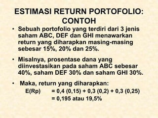 ESTIMASI RETURN PORTOFOLIO:
CONTOH
• Sebuah portofolio yang terdiri dari 3 jenis
saham ABC, DEF dan GHI menawarkan
return yang diharapkan masing-masing
sebesar 15%, 20% dan 25%.
• Misalnya, prosentase dana yang
diinvestasikan pada saham ABC sebesar
40%, saham DEF 30% dan saham GHI 30%.
• Maka, return yang diharapkan:
E(Rp) = 0,4 (0,15) + 0,3 (0,2) + 0,3 (0,25)
= 0,195 atau 19,5%
 