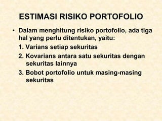 ESTIMASI RISIKO PORTOFOLIO
• Dalam menghitung risiko portofolio, ada tiga
hal yang perlu ditentukan, yaitu:
1. Varians setiap sekuritas
2. Kovarians antara satu sekuritas dengan
sekuritas lainnya
3. Bobot portofolio untuk masing-masing
sekuritas
 