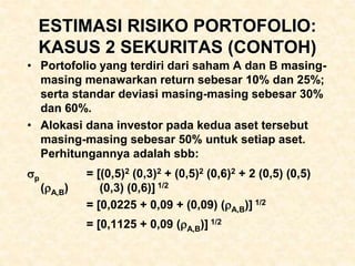 ESTIMASI RISIKO PORTOFOLIO:
KASUS 2 SEKURITAS (CONTOH)
• Portofolio yang terdiri dari saham A dan B masing-
masing menawarkan return sebesar 10% dan 25%;
serta standar deviasi masing-masing sebesar 30%
dan 60%.
• Alokasi dana investor pada kedua aset tersebut
masing-masing sebesar 50% untuk setiap aset.
Perhitungannya adalah sbb:
p = [(0,5)2 (0,3)2 + (0,5)2 (0,6)2 + 2 (0,5) (0,5)
(A,B) (0,3) (0,6)] 1/2
= [0,0225 + 0,09 + (0,09) (A,B)] 1/2
= [0,1125 + 0,09 (A,B)] 1/2
 