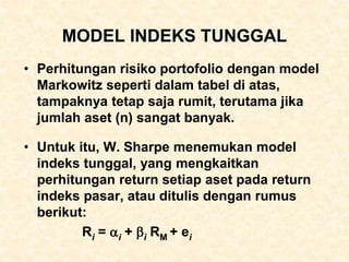 MODEL INDEKS TUNGGAL
• Perhitungan risiko portofolio dengan model
Markowitz seperti dalam tabel di atas,
tampaknya tetap saja rumit, terutama jika
jumlah aset (n) sangat banyak.
• Untuk itu, W. Sharpe menemukan model
indeks tunggal, yang mengkaitkan
perhitungan return setiap aset pada return
indeks pasar, atau ditulis dengan rumus
berikut:
Ri = i + i RM + ei
 