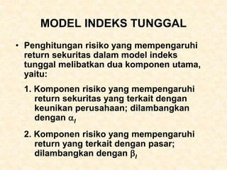 MODEL INDEKS TUNGGAL
• Penghitungan risiko yang mempengaruhi
return sekuritas dalam model indeks
tunggal melibatkan dua komponen utama,
yaitu:
1. Komponen risiko yang mempengaruhi
return sekuritas yang terkait dengan
keunikan perusahaan; dilambangkan
dengan I
2. Komponen risiko yang mempengaruhi
return yang terkait dengan pasar;
dilambangkan dengan I
 