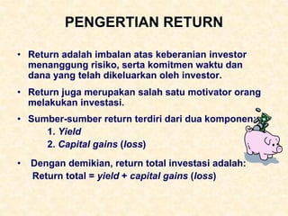 PENGERTIAN RETURN
• Return adalah imbalan atas keberanian investor
menanggung risiko, serta komitmen waktu dan
dana yang telah dikeluarkan oleh investor.
• Return juga merupakan salah satu motivator orang
melakukan investasi.
• Sumber-sumber return terdiri dari dua komponen:
1. Yield
2. Capital gains (loss)
• Dengan demikian, return total investasi adalah:
Return total = yield + capital gains (loss)
 