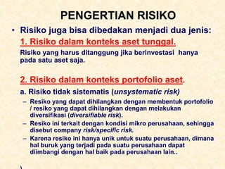PENGERTIAN RISIKO
• Risiko juga bisa dibedakan menjadi dua jenis:
1. Risiko dalam konteks aset tunggal.
Risiko yang harus ditanggung jika berinvestasi hanya
pada satu aset saja.
2. Risiko dalam konteks portofolio aset.
a. Risiko tidak sistematis (unsystematic risk)
– Resiko yang dapat dihilangkan dengan membentuk portofolio
/ resiko yang dapat dihilangkan dengan melakukan
diversifikasi (diversifiable risk).
– Resiko ini terkait dengan kondisi mikro perusahaan, sehingga
disebut company risk/specific risk.
– Karena resiko ini hanya unik untuk suatu perusahaan, dimana
hal buruk yang terjadi pada suatu perusahaan dapat
diimbangi dengan hal baik pada perusahaan lain..
 