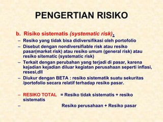 PENGERTIAN RISIKO
b. Risiko sistematis (systematic risk).
– Resiko yang tidak bisa didiversifikasi oleh portofolio
– Disebut dengan nondiversifiable risk atau resiko
pasar(market risk) atau resiko umum (general risk) atau
resiko sitematic (systematic risk)
– Terkait dengan perubahan yang terjadi di pasar, karena
kejadian kejadian diluar kegiatan perusahaan seperti inflasi,
resesi,dll
– Diukur dengan BETA : resiko sistematik suatu sekuritas
/portofolio secara relatif terhadap resiko pasar.
– RESIKO TOTAL = Resiko tidak sistematis + resiko
sistematis
– Resiko perusahaan + Resiko pasar
 
