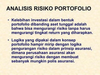 ANALISIS RISIKO PORTOFOLIO
• Kelebihan investasi dalam bentuk
portofolio dibanding aset tunggal adalah
bahwa bisa mengurangi risiko tanpa harus
mengurangi tingkat return yang diharapkan.
• Logika yang dipakai dalam konsep
portofolio hampir mirip dengan logika
pengurangan risiko dalam prinsip asuransi,
dimana perusahaan asuransi akan
mengurangi risiko dengan membuat
sebanyak mungkin polis asuransi.
 