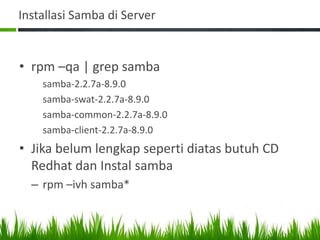 Installasi Samba di Server
• rpm –qa | grep samba
samba-2.2.7a-8.9.0
samba-swat-2.2.7a-8.9.0
samba-common-2.2.7a-8.9.0
samba-client-2.2.7a-8.9.0
• Jika belum lengkap seperti diatas butuh CD
Redhat dan Instal samba
– rpm –ivh samba*
 