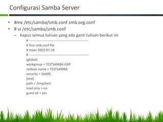 Configurasi Samba Server
• #mv /etc/samba/smb.conf smb.org.conf
• # vi /etc/samba/smb.conf
– hapus semua tulisan yang ada ganti tulisan berikut ini
# ------------------------------------------------------
# Test smb.conf file
# mawi 2003-07-28
# ------------------------------------------------------
[global]
workgroup = TESTSAMBA-GRP
netbios name = TESTSAMBA
security = SHARE
[test]
path = /tmp/test
read only = no
guest ok = yes
 
