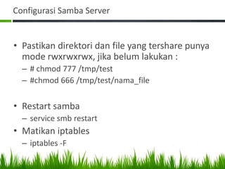 Configurasi Samba Server
• Pastikan direktori dan file yang tershare punya
mode rwxrwxrwx, jika belum lakukan :
– # chmod 777 /tmp/test
– #chmod 666 /tmp/test/nama_file
• Restart samba
– service smb restart
• Matikan iptables
– iptables -F
 