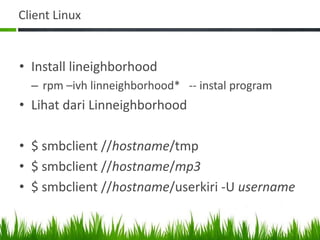 Client Linux
• Install lineighborhood
– rpm –ivh linneighborhood* -- instal program
• Lihat dari Linneighborhood
• $ smbclient //hostname/tmp
• $ smbclient //hostname/mp3
• $ smbclient //hostname/userkiri -U username
 