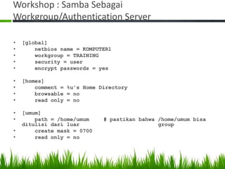 Workshop : Samba Sebagai
Workgroup/Authentication Server
• [global]
• netbios name = KOMPUTER1
• workgroup = TRAINING
• security = user
• encrypt passwords = yes
• [homes]
• comment = %u's Home Directory
• browsable = no
• read only = no
• [umum]
• path = /home/umum # pastikan bahwa /home/umum bisa
ditulisi dari luar group
• create mask = 0700
• read only = no
 