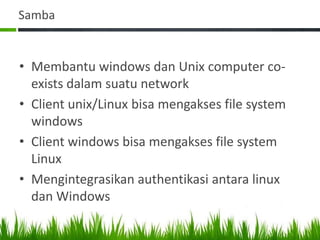 Samba
• Membantu windows dan Unix computer co-
exists dalam suatu network
• Client unix/Linux bisa mengakses file system
windows
• Client windows bisa mengakses file system
Linux
• Mengintegrasikan authentikasi antara linux
dan Windows
 
