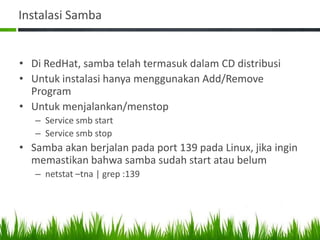 Instalasi Samba
• Di RedHat, samba telah termasuk dalam CD distribusi
• Untuk instalasi hanya menggunakan Add/Remove
Program
• Untuk menjalankan/menstop
– Service smb start
– Service smb stop
• Samba akan berjalan pada port 139 pada Linux, jika ingin
memastikan bahwa samba sudah start atau belum
– netstat –tna | grep :139
 