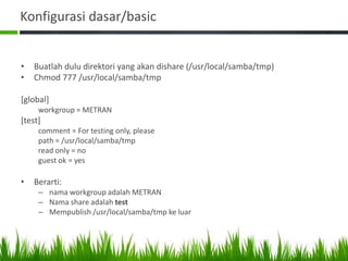 Konfigurasi dasar/basic
• Buatlah dulu direktori yang akan dishare (/usr/local/samba/tmp)
• Chmod 777 /usr/local/samba/tmp
[global]
workgroup = METRAN
[test]
comment = For testing only, please
path = /usr/local/samba/tmp
read only = no
guest ok = yes
• Berarti:
– nama workgroup adalah METRAN
– Nama share adalah test
– Mempublish /usr/local/samba/tmp ke luar
 
