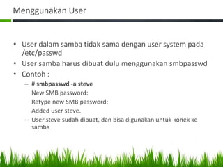 Menggunakan User
• User dalam samba tidak sama dengan user system pada
/etc/passwd
• User samba harus dibuat dulu menggunakan smbpasswd
• Contoh :
– # smbpasswd -a steve
New SMB password:
Retype new SMB password:
Added user steve.
– User steve sudah dibuat, dan bisa digunakan untuk konek ke
samba
 