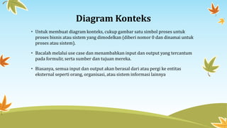 Diagram Konteks
• Untuk membuat diagram konteks, cukup gambar satu simbol proses untuk
proses bisnis atau sistem yang dimodelkan (diberi nomor 0 dan dinamai untuk
proses atau sistem).
• Bacalah melalui use case dan menambahkan input dan output yang tercantum
pada formulir, serta sumber dan tujuan mereka.
• Biasanya, semua input dan output akan berasal dari atau pergi ke entitas
eksternal seperti orang, organisasi, atau sistem informasi lainnya
 