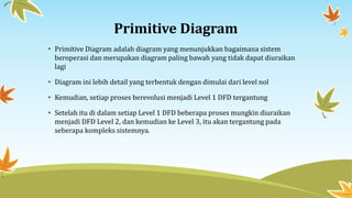 Primitive Diagram
• Primitive Diagram adalah diagram yang menunjukkan bagaimana sistem
beroperasi dan merupakan diagram paling bawah yang tidak dapat diuraikan
lagi
• Diagram ini lebih detail yang terbentuk dengan dimulai dari level nol
• Kemudian, setiap proses berevolusi menjadi Level 1 DFD tergantung
• Setelah itu di dalam setiap Level 1 DFD beberapa proses mungkin diuraikan
menjadi DFD Level 2, dan kemudian ke Level 3, itu akan tergantung pada
seberapa kompleks sistemnya.
 