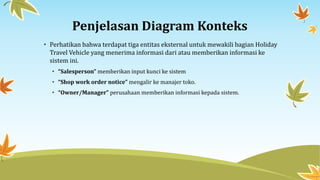Penjelasan Diagram Konteks
• Perhatikan bahwa terdapat tiga entitas eksternal untuk mewakili bagian Holiday
Travel Vehicle yang menerima informasi dari atau memberikan informasi ke
sistem ini.
• “Salesperson” memberikan input kunci ke sistem
• “Shop work order notice” mengalir ke manajer toko.
• “Owner/Manager” perusahaan memberikan informasi kepada sistem.
 
