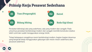 01
03 04
02
Bidang Miring Roda Gigi (Gear)
Tuas (Pengungkit) Katrol
Prinsip Kerja Pesawat Sederhana
Peralatan teknologi ada yang sederhana, ada yang modern dan canggih. Pada
umumnya peralatan berteknologi modern dan canggih memiliki konstruksi relative
lebih rumit dan sudah menggunakan energy listrik.
Tetapi betapapun canggihnya mesin berteknologi modern, bagian-bagian dasarnya
yang bergerak tetap menggunakan gabungan dari mesin-mesin sederhana atau
pesawat sederhana
 