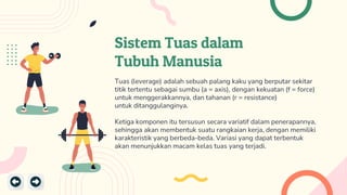 Sistem Tuas dalam
Tubuh Manusia
Tuas (leverage) adalah sebuah palang kaku yang berputar sekitar
titik tertentu sebagai sumbu (a = axis), dengan kekuatan (f = force)
untuk menggerakkannya, dan tahanan (r = resistance)
untuk ditanggulanginya.
Ketiga komponen itu tersusun secara variatif dalam penerapannya,
sehingga akan membentuk suatu rangkaian kerja, dengan memiliki
karakteristik yang berbeda-beda. Variasi yang dapat terbentuk
akan menunjukkan macam kelas tuas yang terjadi.
 