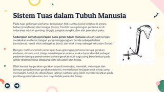Sistem Tuas dalam Tubuh Manusia
Pada tuas golongan pertama, kedudukan titik sumbu (axis) terletak di antara
beban (resistance) dan tenaga (force). Contoh tuas golongan pertama ini di
antaranya adalah gunting, linggis, jungkat-jungkit, dan alat pencabut paku.
Sedangkan contoh penerapan pada gerak tubuh manusia adalah saat lengan
melakukan ekstensi, tangan yang menggenggam benda sebagai beban
(resistance), sendi sikut sebagai as (axis), dan otot trisep sebagai kekuatan (force).
Dengan melihat contoh penerapan tuas golongan pertama berupa gerakan
ekstensi, dimana otot trisep memiliki peran utama, maka dapat diambil sebagai
pedoman berupa pemahaman bahwa gerakan olah raga yang berorientasi pada
gerak ekstensi harus ditopang oleh kekuatan otot trisep.
Oleh karena itu gerakan-gerakan seperti memukul, menolak, melempar dan
lainnya yang dominan gerakan ekstensi, memerlukan kesiapan otot trisep yang
memadahi. Untuk itu dibutuhkan latihan-latihan yang lebih menitik beratkan pada
pembangunan kekuatan dan daya ledak pada otot trisep.
 